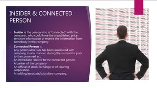 INSIDER & CONNECTED
PERSON
 Insider is the person who is “connected” with the
company , who could have the unpublished price
sensitive information or receive the information from
somebody in the company.
 Connected Person is
1. Any person who is or has been associated with
company, in any manner, during the six months prior
to the concerned act:
2. An immediate relative to the connected person.
3. A banker of the company.
4. An official of stock Exchange or of clearing
corporation.
5. A holding/associate/subsidiary company.
 