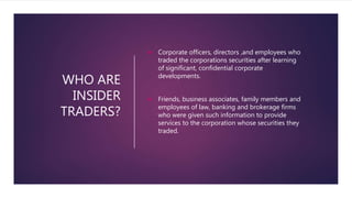 WHO ARE
INSIDER
TRADERS?
 Corporate officers, directors ,and employees who
traded the corporations securities after learning
of significant, confidential corporate
developments.
 Friends, business associates, family members and
employees of law, banking and brokerage firms
who were given such information to provide
services to the corporation whose securities they
traded.
 