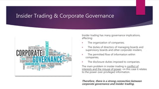 Insider Trading & Corporate Governance
Insider trading has many governance implications,
affecting:
 The organization of companies;
 The duties of directors of managing boards and
supervisory boards and other corporate insiders;
 The permitted flow of information within
companies;
 The disclosure duties imposed to companies.
The main problem in insider trading is conflict of
interests and the misuse of power –in this case it relates
to the power over privileged information.
Therefore, there is a strong connection between
corporate governance and insider trading.
 