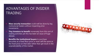 ADVANTAGES OF INSIDER
TRADING
 Mass security transaction could well be done by big
institutional traders without impacting price
movements.
 Tiny investors to benefit immensely from this sort of
trading activities yet this has been an issue of huge
debate.
 Benefits the institutional buyers to purchase
securities at a fixed floor price or even sell the same as
the fixed price on that date rather than get stuck in the
unpredictability of the market.
 