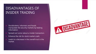 DISADVANTAGES OF
INSIDER TRADING
 Stockbrokers, informers and frauds
manipulate the security markets by leaking
information.
 Spread out rumor about a insider transaction.
 Enhance the risk for stock market crash.
 Leads to a decrease in the overall trust in the
market.
 
