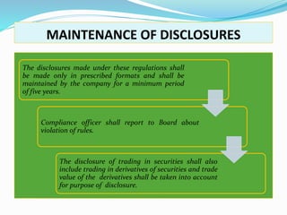 MAINTENANCE OF DISCLOSURES
The disclosures made under these regulations shall
be made only in prescribed formats and shall be
maintained by the company for a minimum period
of five years.
Compliance officer shall report to Board about
violation of rules.
The disclosure of trading in securities shall also
include trading in derivatives of securities and trade
value of the derivatives shall be taken into account
for purpose of disclosure.
 