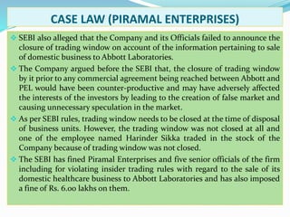 CASE LAW (PIRAMAL ENTERPRISES)
 SEBI also alleged that the Company and its Officials failed to announce the
closure of trading window on account of the information pertaining to sale
of domestic business to Abbott Laboratories.
 The Company argued before the SEBI that, the closure of trading window
by it prior to any commercial agreement being reached between Abbott and
PEL would have been counter-productive and may have adversely affected
the interests of the investors by leading to the creation of false market and
causing unnecessary speculation in the market.
 As per SEBI rules, trading window needs to be closed at the time of disposal
of business units. However, the trading window was not closed at all and
one of the employee named Harinder Sikka traded in the stock of the
Company because of trading window was not closed.
 The SEBI has fined Piramal Enterprises and five senior officials of the firm
including for violating insider trading rules with regard to the sale of its
domestic healthcare business to Abbott Laboratories and has also imposed
a fine of Rs. 6.00 lakhs on them.
 
