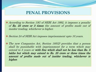 PENAL PROVISIONS
 According to Section 15G of SEBI Act 1992, it imposes a penalty
of Rs. 25 crore or 3 times the amount of profits made out of
insider trading, whichever is higher.
 Section 24 of SEBI Act imposes imprisonment upto 10 years.
 The new Companies Act, Section 195(2) provides that a person
shall be punishable with imprisonment for a term which may
extend to 5 years or with fine which shall not be less than Rs. 5
lakhs but which may extend to Rs. 25 crore or three times the
amount of profits made out of insider trading, whichever is
higher.
 
