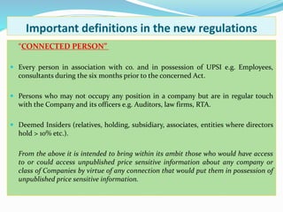 Important definitions in the new regulations
“CONNECTED PERSON”
 Every person in association with co. and in possession of UPSI e.g. Employees,
consultants during the six months prior to the concerned Act.
 Persons who may not occupy any position in a company but are in regular touch
with the Company and its officers e.g. Auditors, law firms, RTA.
 Deemed Insiders (relatives, holding, subsidiary, associates, entities where directors
hold > 10% etc.).
From the above it is intended to bring within its ambit those who would have access
to or could access unpublished price sensitive information about any company or
class of Companies by virtue of any connection that would put them in possession of
unpublished price sensitive information.
 
