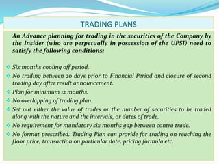 TRADING PLANS
An Advance planning for trading in the securities of the Company by
the Insider (who are perpetually in possession of the UPSI) need to
satisfy the following conditions:
 Six months cooling off period.
 No trading between 20 days prior to Financial Period and closure of second
trading day after result announcement.
 Plan for minimum 12 months.
 No overlapping of trading plan.
 Set out either the value of trades or the number of securities to be traded
along with the nature and the intervals, or dates of trade.
 No requirement for mandatory six months gap between contra trade.
 No format prescribed. Trading Plan can provide for trading on reaching the
floor price, transaction on particular date, pricing formula etc.
 