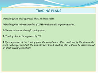 TRADING PLANS
Trading plan once approved shall be irrevocable.
Trading plan to be suspended if UPSI continues till implementation.
No market abuse through trading plan.
 Trading plan to be approved by CS.
Upon approval of the trading plan, the compliance officer shall notify the plan to the
stock exchanges on which the securities are listed. Trading plan will also be disseminated
on stock exchanges website.
 
