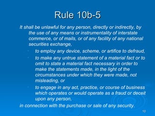 Rule 10b-5 It shall be unlawful for any person, directly or indirectly, by the use of any means or instrumentality of interstate commerce, or of mails, or of any facility of any national securities exchange, to employ any device, scheme, or artifice to defraud, to make any untrue statement of a material fact or to omit to state a material fact necessary in order to make the statements made, in the light of the circumstances under which they were made, not misleading, or to engage in any act, practice, or course of business which operates or would operate as a fraud or deceit upon any person, in connection with the purchase or sale of any security. 