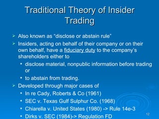 Traditional Theory of Insider Trading Also known as “disclose or abstain rule” Insiders, acting on behalf of their company or on their own behalf, have a  fiduciary duty  to the company’s shareholders either to  disclose material, nonpublic information before trading or  to abstain from trading.  Developed through major cases of  In re Cady, Roberts & Co (1961) SEC v. Texas Gulf Sulphur Co. (1968)  Chiarella v. United States (1980) -> Rule 14e-3 Dirks v. SEC (1984)-> Regulation FD 