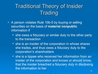 Traditional Theory of Insider Trading A person violates Rule 10b-5 by buying or selling securities on the basis of  material nonpublic  information if she owes a fiduciary or similar duty to the other party to the transaction she is an insider of the corporation in whose shares she trades, and thus owes a fiduciary duty to the corporation’s shareholders she is a tippee who received her information from an insider of the corporation and knows or should know, that the insider breached a fiduciary duty in disclosing the information to her 
