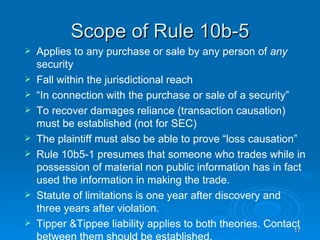 Scope of Rule 10b-5 Applies to any purchase or sale by any person of  any  security Fall within the jurisdictional reach “ In connection with the purchase or sale of a security”  To recover damages reliance (transaction causation) must be established (not for SEC) The plaintiff must also be able to prove “loss causation”  Rule 10b5-1 presumes that someone who trades while in possession of material non public information has in fact used the information in making the trade.  Statute of limitations is one year after discovery and three years after violation.  Tipper &Tippee liability applies to both theories. Contact between them should be established.  