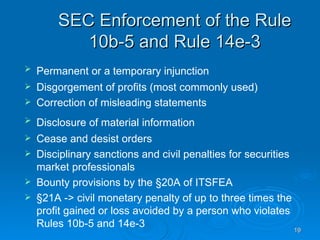 SEC Enforcement of the Rule 10b-5 and Rule 14e-3 Permanent or a temporary injunction   Disgorgement of profits (most commonly used) Correction of misleading statements Disclosure of material information   Cease and desist orders Disciplinary sanctions and civil penalties for securities market professionals Bounty provisions by the §20A of ITSFEA  §21A -> civil monetary penalty of up to three times the profit gained or loss avoided by a person who violates Rules 10b-5 and 14e-3  