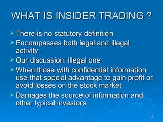 WHAT IS INSIDER TRADING ? There is no statutory definition Encompasses both legal and illegal activity Our discussion: illegal one When those with confidential information use that special advantage to gain profit or avoid losses on the stock market Damages the source of information and other typical investors 