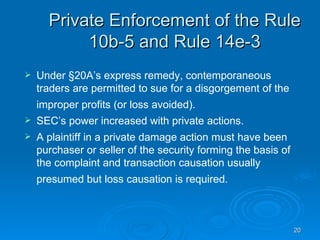 Private Enforcement of the Rule 10b-5 and Rule 14e-3 Under §20A’s express remedy, contemporaneous traders are permitted to sue for a disgorgement of the improper profits (or loss avoided).   SEC’s power increased with private actions.  A plaintiff in a private damage action must have been purchaser or seller of the security forming the basis of the complaint and transaction causation usually presumed but loss causation is required.   