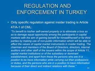 REGULATION AND ENFORCEMENT IN TURKEY Only specific regulation against insider trading is Article 47/A-1 of CML:   “ To benefit to his/her self-owned property or to eliminate a loss so as to damage equal opportunity among the participants in capital markets with the aim of gaining benefit for himself/herself or for third parties by making use of non-public information which will be able to affect the values of capital market instruments in insider trading. The chairman and members of the Board of Directors, directors, internal auditors and other staff of the issuers within the scope of Article 11, capital market institutions or of the subsidiary or dominant establishment, and apart from these the persons who are in a position to be have information while carrying out their professions  or duties, and the persons who are in a position to have information because of their direct and indirect relations with these.”   