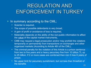 REGULATION AND ENFORCEMENT IN TURKEY In summary according to the CML; Scienter is required, The scope of possible defendants is very broad, A gain of profit or avoidance of loss is required, Materiality depends on the ability of the non-public information to affect the  value  of the capital market instruments, CMB may request a legal prosecution and/or may prohibit the violators temporarily or permanently from transactions on exchanges and other organized markets (According to Article 46/i of the CML).  The criminal penalty for the violation of this Article is a prison sentence from two to five years and a heavy pecuniary fine from 10 billion TL up to 25 billion; If 2 or more cases are combined then min 3 max 6 years of prison.  No upper limit for pecuniary punishment, but not less than threefold of the benefits 