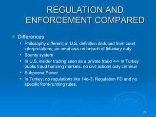 REGULATION AND ENFORCEMENT COMPARED Differences Philosophy different; in U.S. definition deduced from court interpretations; an emphasis on breach of fiduciary duty Bounty system In U.S. insider trading seen as a private fraud <-> In Turkey public fraud harming markets; no civil actions only criminal  Subpoena Power In Turkey; no regulations like 14e-3, Regulation FD and no specific front-running rules.  