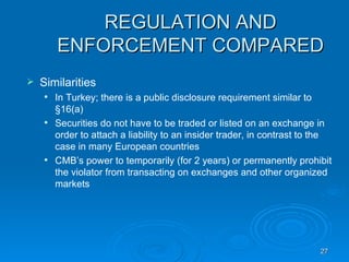 REGULATION AND ENFORCEMENT COMPARED Similarities  In Turkey; there is a public disclosure requirement similar to §16(a) Securities do not have to be traded or listed on an exchange in order to attach a liability to an insider trader, in contrast to the case in many European countries CMB’s power to temporarily (for 2 years) or permanently prohibit the violator from transacting on exchanges and other organized markets 