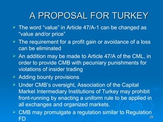 A PROPOSAL FOR TURKEY The word “value” in Article 47/A-1 can be changed as “value and/or price”  The requirement for a profit gain or avoidance of a loss can be eliminated An addition may be made to Article 47/A of the CML, in order to provide CMB with pecuniary punishments for violations of insider trading Adding bounty provisions Under CMB’s oversight, Association of the Capital Market Intermediary Institutions of Turkey may prohibit front-running by enacting a uniform rule to be applied in all exchanges and organized markets. CMB may promulgate a regulation similar to Regulation FD 