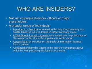 WHO ARE INSIDERS? Not just corporate directors, officers or major shareholders  A broader range of individuals; A partner in a law firm  representing the acquiring company in a hostile takeover bid who traded in target company stock. A Wall Street Journal columnist  who traded prior to publication of his column in the stock of companies he wrote about. A psychiatrist  who traded on the basis of information learned from a patient. A financial printer  who traded in the stock of companies about which he was preparing disclosure documents. 
