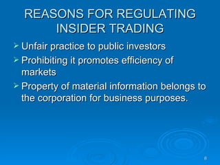 REASONS FOR REGULATING INSIDER TRADING Unfair practice to public investors Prohibiting it promotes efficiency of markets Property of material information belongs to the corporation for business purposes.  