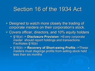 Section 16 of the 1934 Act Designed to watch more closely the trading of corporate insiders on their corporation’s stock.  Covers officer, directors, and 10% equity holders §16(a) ->  Disclosure Provision  ->Every corporate insider  should report holdings and transactions. Facilitates §16(b) §16(b) ->  Recovery of Short-swing Profits  ->These insiders must disgorge profits from selling stock held less than six months 