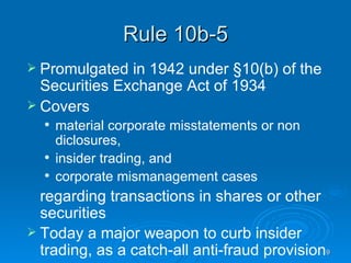 Rule 10b-5 Promulgated in 1942 under §10(b) of the Securities Exchange Act of 1934 Covers  material corporate misstatements or non diclosures,  insider trading, and  corporate mismanagement cases  regarding transactions in shares or other securities  Today a major weapon to curb insider trading, as a catch-all anti-fraud provision  