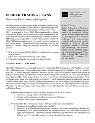 William Gallagher Associates

INSIDER TRADING PLANS                                                                               Phone: 888.261.8884
                                                                                                    www.WGAins.com

Maximizing Value; Minimizing Litigation

Several leading asset managers have developed and introduced Insider Trading          Richard A. Leavitt
Plans through which company insiders can now take greater advantage of the            Richard A. Leavitt is a Principal at
benefits provided by Securities and Exchange Commission (SEC) Rule                    William Gallagher Associates and the
10b5-1, promulgated in October 2000. The primary benefits of utilizing                leader of the Management Liability
such a plan are twofold; First, they maximize the value of insider stock, and         Practice. William Gallagher Associates
second, they minimize the likelihood of being a target for securities litigation.     is a leading provider of insurance
Additionally, an increasing number of insurers will discount their Directors’ &       brokerage, risk management,
Officers’ Liability insurance premiums for companies who have adopted such            executive and employee benefits
plans for their insiders. To provide appropriate context for the genesis and          services to firms in selected
importance of Insider Trading Plans, this paper will address the following            fast-growth industries including
questions:                                                                            high technology, life sciences,
                                                                                      financial services, healthcare, energy,
¨ What is the impact of SEC Rule 10b5-1 on publicly traded companies                  and environmental services. WGA has
  and their insiders?                                                                 offices in Boston, MA; Atlanta, GA;
¨ Why is there such concern surrounding insider selling?                              Columbia, MD; Princeton, NJ;
¨ What are the methods by which insiders can sell their shares?                       and Paris, France.

THE IMPACT OF SEC RULE 10b5-1

Adopted by the Securities and Exchange Commission on October 23, 2000 in conjunction with Regulation FD, Rule
10b5-1 addresses the issue of when insider trading liability arises in connection with an insider’s “use” or “knowing
possession” of material non-public information. In essence, the rule clarifies that an insider is deemed to have traded on
the basis of material non-public information whenever that person buys or sells securities while aware of the information.
Hence, the threshold for insider trading liability is “awareness” verses “use” of material non-public information. While
this distinction may appear to be legal semantics, it considerably expands the potential liability of insiders who trade and,
therefore, has lowered the bar for plaintiffs’ attorneys to bring securities class actions alleging illegal insider trading against
both insiders and their companies. However, Rule 10b5-1 also provides insiders and their companies with an affirmative
defense by which they can mitigate insider trading liability. To take advantage of the affirmative defense, an insider must
establish three factors:

    1. Before becoming aware of the material non-public information, an insider had already:
          a. Entered into a binding contract to buy/sell securities; or
          b. Provided written instructions to another person to execute the trade; or
          c. Adopted a written plan for trading securities.

    2. Whichever of the three options noted above is selected, an insider must demonstrate that:
         a. The amount, price and date were expressly specified; or
         b. There was a written formula/algorithm/computer program for determining amounts, prices and dates; or
         c. The insider was NOT permitted to exercise any subsequent influence over how, when, or whether to
             trigger buying or selling. Additionally (and very importantly), any other person who did exercise such
             influence was NOT aware of the material non-public information when doing so.
 