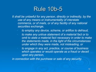 Rule 10b-5 It shall be unlawful for any person, directly or indirectly, by the use of any means or instrumentality of interstate commerce, or of mails, or of any facility of any national securities exchange, to employ any device, scheme, or artifice to defraud, to make any untrue statement of a material fact or to omit to state a material fact necessary in order to make the statements made, in the light of the circumstances under which they were made, not misleading, or to engage in any act, practice, or course of business which operates or would operate as a fraud or deceit upon any person, in connection with the purchase or sale of any security. 
