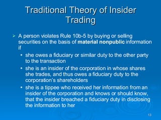 Traditional Theory of Insider Trading A person violates Rule 10b-5 by buying or selling securities on the basis of  material nonpublic  information if she owes a fiduciary or similar duty to the other party to the transaction she is an insider of the corporation in whose shares she trades, and thus owes a fiduciary duty to the corporation’s shareholders she is a tippee who received her information from an insider of the corporation and knows or should know, that the insider breached a fiduciary duty in disclosing the information to her 