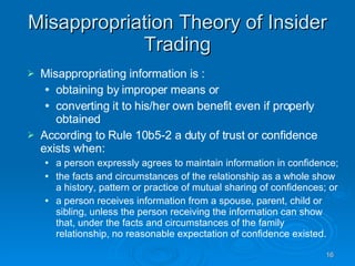 Misappropriation Theory of Insider Trading Misappropriating information is :  obtaining by improper means or  converting it to his/her own benefit even if properly obtained  According to Rule 10b5-2 a duty of trust or confidence exists when: a person expressly agrees to maintain information in confidence;  the facts and circumstances of the relationship as a whole show a history, pattern or practice of mutual sharing of confidences; or  a person receives information from a spouse, parent, child or sibling, unless the person receiving the information can show that, under the facts and circumstances of the family relationship, no reasonable expectation of confidence existed.  