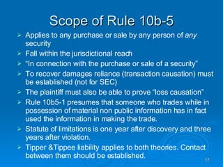 Scope of Rule 10b-5 Applies to any purchase or sale by any person of  any  security Fall within the jurisdictional reach “ In connection with the purchase or sale of a security”  To recover damages reliance (transaction causation) must be established (not for SEC)‏ The plaintiff must also be able to prove “loss causation”  Rule 10b5-1 presumes that someone who trades while in possession of material non public information has in fact used the information in making the trade.  Statute of limitations is one year after discovery and three years after violation.  Tipper &Tippee liability applies to both theories. Contact between them should be established.  