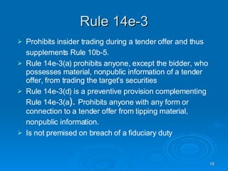Rule 14e-3 Prohibits insider trading during a tender offer and thus supplements Rule 10b-5.   Rule 14e-3(a) prohibits anyone, except the bidder, who possesses material, nonpublic information of a tender offer, from trading the target’s securities Rule 14e-3(d) is a preventive provision complementing Rule 14e-3(a ).  Prohibits anyone with any form or connection to a tender offer from tipping material, nonpublic information.   Is not premised on breach of a fiduciary duty 