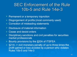 SEC Enforcement of the Rule 10b-5 and Rule 14e-3 Permanent or a temporary injunction   Disgorgement of profits (most commonly used)‏ Correction of misleading statements Disclosure of material information   Cease and desist orders Disciplinary sanctions and civil penalties for securities market professionals Bounty provisions by the §20A of ITSFEA  §21A -> civil monetary penalty of up to three times the profit gained or loss avoided by a person who violates Rules 10b-5 and 14e-3  