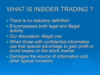 WHAT IS INSIDER TRADING ? There is no statutory definition Encompasses both legal and illegal activity Our discussion: illegal one When those with confidential information use that special advantage to gain profit or avoid losses on the stock market Damages the source of information and other typical investors 