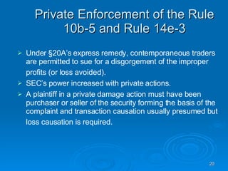 Private Enforcement of the Rule 10b-5 and Rule 14e-3 Under §20A’s express remedy, contemporaneous traders are permitted to sue for a disgorgement of the improper profits (or loss avoided).   SEC’s power increased with private actions.  A plaintiff in a private damage action must have been purchaser or seller of the security forming the basis of the complaint and transaction causation usually presumed but loss causation is required.   