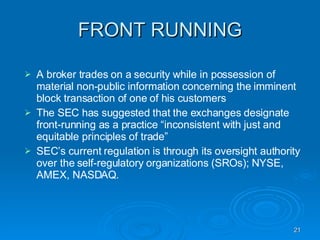 FRONT RUNNING A broker trades on a security while in possession of material non-public information concerning the imminent block transaction of one of his customers The SEC has suggested that the exchanges designate front-running as a practice “inconsistent with just and equitable principles of trade”  SEC’s current regulation is through its oversight authority over the self-regulatory organizations (SROs); NYSE, AMEX, NASDAQ. 