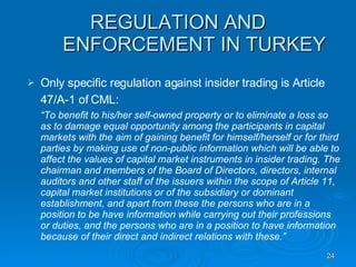REGULATION AND ENFORCEMENT IN TURKEY Only specific regulation against insider trading is Article 47/A-1 of CML:   “ To benefit to his/her self-owned property or to eliminate a loss so as to damage equal opportunity among the participants in capital markets with the aim of gaining benefit for himself/herself or for third parties by making use of non-public information which will be able to affect the values of capital market instruments in insider trading. The chairman and members of the Board of Directors, directors, internal auditors and other staff of the issuers within the scope of Article 11, capital market institutions or of the subsidiary or dominant establishment, and apart from these the persons who are in a position to be have information while carrying out their professions  or duties, and the persons who are in a position to have information because of their direct and indirect relations with these.”   