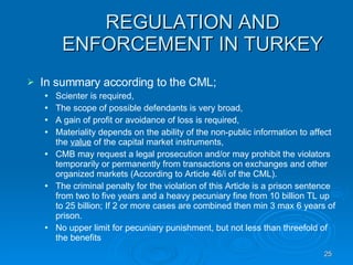 REGULATION AND ENFORCEMENT IN TURKEY In summary according to the CML; Scienter is required, The scope of possible defendants is very broad, A gain of profit or avoidance of loss is required, Materiality depends on the ability of the non-public information to affect the  value  of the capital market instruments, CMB may request a legal prosecution and/or may prohibit the violators temporarily or permanently from transactions on exchanges and other organized markets (According to Article 46/i of the CML).  The criminal penalty for the violation of this Article is a prison sentence from two to five years and a heavy pecuniary fine from 10 billion TL up to 25 billion; If 2 or more cases are combined then min 3 max 6 years of prison.  No upper limit for pecuniary punishment, but not less than threefold of the benefits 