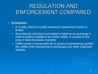 REGULATION AND ENFORCEMENT COMPARED Similarities  In Turkey; there is a public disclosure requirement similar to §16(a)‏ Securities do not have to be traded or listed on an exchange in order to attach a liability to an insider trader, in contrast to the case in many European countries CMB’s power to temporarily (for 2 years) or permanently prohibit the violator from transacting on exchanges and other organized markets 