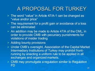 A PROPOSAL FOR TURKEY The word “value” in Article 47/A-1 can be changed as “value and/or price”  The requirement for a profit gain or avoidance of a loss can be eliminated An addition may be made to Article 47/A of the CML, in order to provide CMB with pecuniary punishments for violations of insider trading Adding bounty provisions Under CMB’s oversight, Association of the Capital Market Intermediary Institutions of Turkey may prohibit front-running by enacting a uniform rule to be applied in all exchanges and organized markets. CMB may promulgate a regulation similar to Regulation FD 