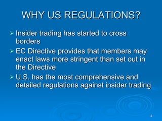 WHY US REGULATIONS? Insider trading has started to cross borders EC Directive provides that members may enact laws more stringent than set out in the Directive  U.S. has the most comprehensive and detailed regulations against insider trading  