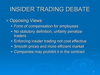 INSIDER TRADING DEBATE Opposing Views  Form of compensation for employees  No statutory definition, unfairly penalize traders Enforcing insider trading not cost effective Smooth prices and more efficient market Companies may prohibit it in the contract 