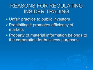 REASONS FOR REGULATING INSIDER TRADING Unfair practice to public investors Prohibiting it promotes efficiency of markets Property of material information belongs to the corporation for business purposes.  