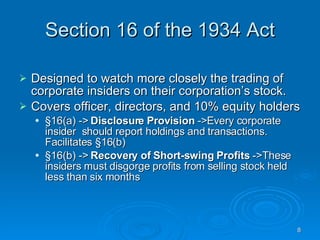 Section 16 of the 1934 Act Designed to watch more closely the trading of corporate insiders on their corporation’s stock.  Covers officer, directors, and 10% equity holders §16(a) ->  Disclosure Provision  ->Every corporate insider  should report holdings and transactions. Facilitates §16(b)‏ §16(b) ->  Recovery of Short-swing Profits  ->These insiders must disgorge profits from selling stock held less than six months 