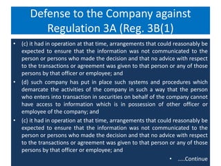 Defense to the Company against
Regulation 3A (Reg. 3B(1)
• (c) it had in operation at that time, arrangements that could reasonably be
expected to ensure that the information was not communicated to the
person or persons who made the decision and that no advice with respect
to the transactions or agreement was given to that person or any of those
persons by that officer or employee; and
• (d) such company has put in place such systems and procedures which
demarcate the activities of the company in such a way that the person
who enters into transaction in securities on behalf of the company cannot
have access to information which is in possession of other officer or
employee of the company; and
• (c) it had in operation at that time, arrangements that could reasonably be
expected to ensure that the information was not communicated to the
person or persons who made the decision and that no advice with respect
to the transactions or agreement was given to that person or any of those
persons by that officer or employee; and
• …..Continue
 