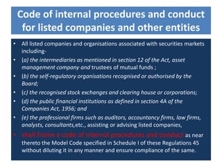 Code of internal procedures and conduct
for listed companies and other entities
• All listed companies and organisations associated with securities markets
including-
• (a) the intermediaries as mentioned in section 12 of the Act, asset
management company and trustees of mutual funds ;
• (b) the self-regulatory organisations recognised or authorised by the
Board;
• (c) the recognised stock exchanges and clearing house or corporations;
• (d) the public financial institutions as defined in section 4A of the
Companies Act, 1956; and
• (e) the professional firms such as auditors, accountancy firms, law firms,
analysts, consultants,etc., assisting or advising listed companies,
• shall frame a code of internal procedures and conduct as near
thereto the Model Code specified in Schedule I of these Regulations 45
without diluting it in any manner and ensure compliance of the same.
 