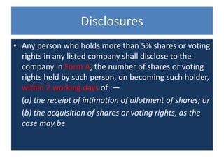 Disclosures
• Any person who holds more than 5% shares or voting
rights in any listed company shall disclose to the
company in Form A, the number of shares or voting
rights held by such person, on becoming such holder,
within 2 working days of :—
(a) the receipt of intimation of allotment of shares; or
(b) the acquisition of shares or voting rights, as the
case may be
 