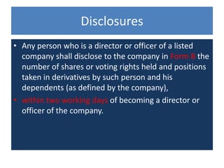 • Any person who is a director or officer of a listed
company shall disclose to the company in Form B the
number of shares or voting rights held and positions
taken in derivatives by such person and his
dependents (as defined by the company),
• within two working days of becoming a director or
officer of the company.
Disclosures
 
