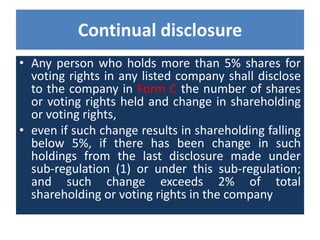 Continual disclosure
• Any person who holds more than 5% shares for
voting rights in any listed company shall disclose
to the company in Form C the number of shares
or voting rights held and change in shareholding
or voting rights,
• even if such change results in shareholding falling
below 5%, if there has been change in such
holdings from the last disclosure made under
sub-regulation (1) or under this sub-regulation;
and such change exceeds 2% of total
shareholding or voting rights in the company
 